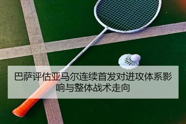 巴萨评估亚马尔连续首发对进攻体系影响与整体战术走向