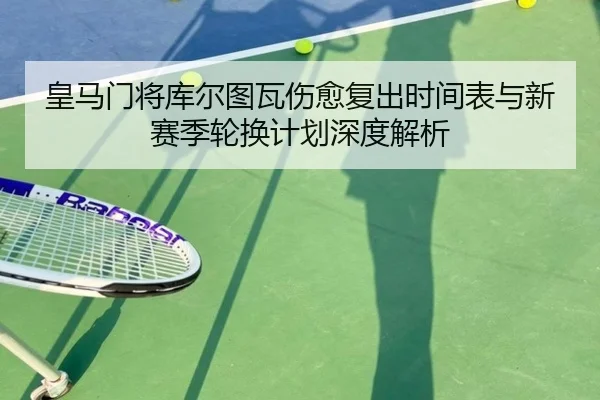 皇马门将库尔图瓦伤愈复出时间表与新赛季轮换计划深度解析