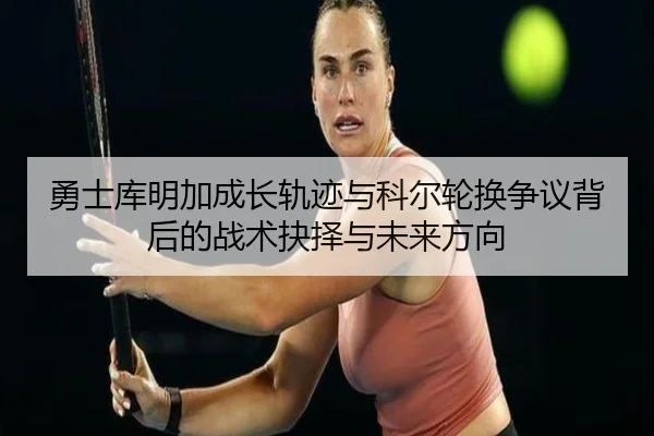 勇士库明加成长轨迹与科尔轮换争议背后的战术抉择与未来方向