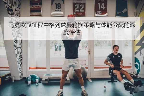 马竞欧冠征程中格列兹曼轮换策略与体能分配的深度评估