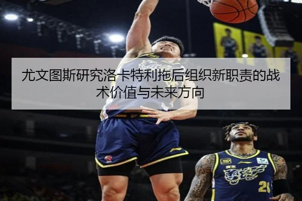 尤文图斯研究洛卡特利拖后组织新职责的战术价值与未来方向